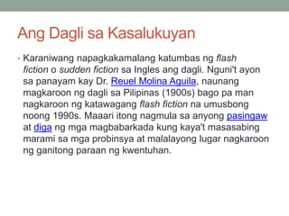 Ang Dagli sa Kasalukuyan
• Karaniwang napagkakamalang katumbas ng flash
fiction o sudden fiction sa Ingles ang dagli. Nguni't ayon
sa panayam kay Dr. Reuel Molina Aguila, naunang
magkaroon ng dagli sa Pilipinas (1900s) bago pa man
nagkaroon ng katawagang flash fiction na umusbong
noong 1990s. Maaari itong nagmula sa anyong pasingaw
at diga ng mga magbabarkada kung kaya't masasabing
marami sa mga probinsya at malalayong lugar nagkaroon
ng ganitong paraan ng kwentuhan.
 