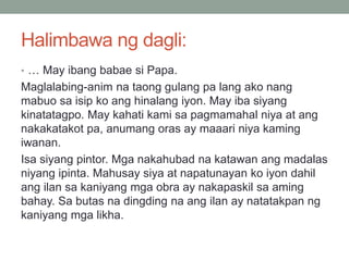 Halimbawa ng dagli:
• … May ibang babae si Papa.
Maglalabing-anim na taong gulang pa lang ako nang
mabuo sa isip ko ang hinalang iyon. May iba siyang
kinatatagpo. May kahati kami sa pagmamahal niya at ang
nakakatakot pa, anumang oras ay maaari niya kaming
iwanan.
Isa siyang pintor. Mga nakahubad na katawan ang madalas
niyang ipinta. Mahusay siya at napatunayan ko iyon dahil
ang ilan sa kaniyang mga obra ay nakapaskil sa aming
bahay. Sa butas na dingding na ang ilan ay natatakpan ng
kaniyang mga likha.
 