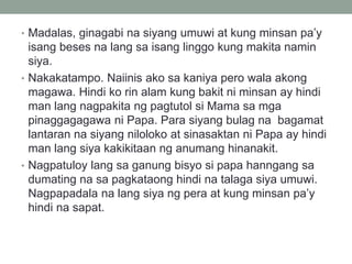 • Madalas, ginagabi na siyang umuwi at kung minsan pa’y
isang beses na lang sa isang linggo kung makita namin
siya.
• Nakakatampo. Naiinis ako sa kaniya pero wala akong
magawa. Hindi ko rin alam kung bakit ni minsan ay hindi
man lang nagpakita ng pagtutol si Mama sa mga
pinaggagagawa ni Papa. Para siyang bulag na bagamat
lantaran na siyang niloloko at sinasaktan ni Papa ay hindi
man lang siya kakikitaan ng anumang hinanakit.
• Nagpatuloy lang sa ganung bisyo si papa hanngang sa
dumating na sa pagkataong hindi na talaga siya umuwi.
Nagpapadala na lang siya ng pera at kung minsan pa’y
hindi na sapat.
 