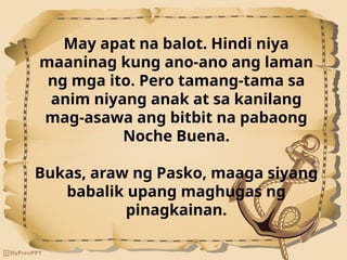 May apat na balot. Hindi niya
maaninag kung ano-ano ang laman
ng mga ito. Pero tamang-tama sa
anim niyang anak at sa kanilang
mag-asawa ang bitbit na pabaong
Noche Buena.
Bukas, araw ng Pasko, maaga siyang
babalik upang maghugas ng
pinagkainan.
 