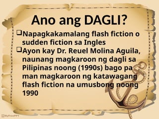 Ano ang DAGLI?
Napagkakamalang flash fiction o
sudden fiction sa Ingles
Ayon kay Dr. Reuel Molina Aguila,
naunang magkaroon ng dagli sa
Pilipinas noong (1990s) bago pa
man magkaroon ng katawagang
flash fiction na umusbong noong
1990
 