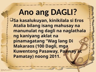 Ano ang DAGLI?
Sa kasalukuyan, kinikilala si Eros
Atalia bilang isang mahusay na
manunulat ng dagli na naglathala
ng kaniyang aklat na
pinamagatang “Wag lang Di
Makaraos (100 Dagli, mga
Kuwentong Pasaway, Paaway at
Pamatay) noong 2011.
 