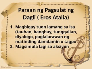 Paraan ng Pagsulat ng
Dagli ( Eros Atalia)
1. Magbigay tuon lamang sa isa
(tauhan, banghay, tunggalian,
diyalogo, paglalarawan ng
matinding damdamin o tagpo
2. Magsimula lagi sa aksiyon
 