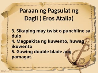 Paraan ng Pagsulat ng
Dagli ( Eros Atalia)
3. Sikaping may twist o punchline sa
dulo
4. Magpakita ng kuwento, huwag
ikuwento
5. Gawing double blade ang
pamagat.
 