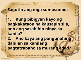 Sagutin ang mga sumusunod:
1. Kung bibigyan kayo ng
pagkakataon na kausapin sila,
ano ang sasabihin ninyo sa
kanila?
2. Ano kaya ang pangunahing
dahilan sa kanilang
pagtatrabaho sa murang edad?
 
