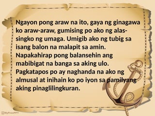 Ngayon pong araw na ito, gaya ng ginagawa
ko araw-araw, gumising po ako ng alas-
singko ng umaga. Umigib ako ng tubig sa
isang balon na malapit sa amin.
Napakahirap pong balansehin ang
mabibigat na banga sa aking ulo.
Pagkatapos po ay naghanda na ako ng
almusal at inihain ko po iyon sa pamilyang
aking pinaglilingkuran.
 