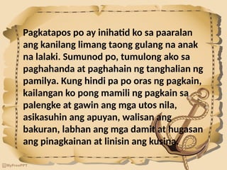 Pagkatapos po ay inihatid ko sa paaralan
ang kanilang limang taong gulang na anak
na lalaki. Sumunod po, tumulong ako sa
paghahanda at paghahain ng tanghalian ng
pamilya. Kung hindi pa po oras ng pagkain,
kailangan ko pong mamili ng pagkain sa
palengke at gawin ang mga utos nila,
asikasuhin ang apuyan, walisan ang
bakuran, labhan ang mga damit at hugasan
ang pinagkainan at linisin ang kusina.
 