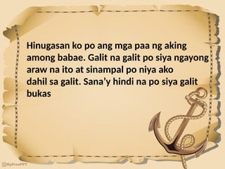 Hinugasan ko po ang mga paa ng aking
among babae. Galit na galit po siya ngayong
araw na ito at sinampal po niya ako
dahil sa galit. Sana’y hindi na po siya galit
bukas
 