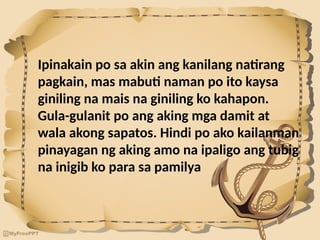 Ipinakain po sa akin ang kanilang natirang
pagkain, mas mabuti naman po ito kaysa
giniling na mais na giniling ko kahapon.
Gula-gulanit po ang aking mga damit at
wala akong sapatos. Hindi po ako kailanman
pinayagan ng aking amo na ipaligo ang tubig
na inigib ko para sa pamilya
 