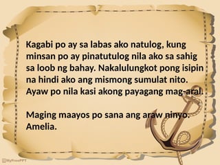 Kagabi po ay sa labas ako natulog, kung
minsan po ay pinatutulog nila ako sa sahig
sa loob ng bahay. Nakalulungkot pong isipin
na hindi ako ang mismong sumulat nito.
Ayaw po nila kasi akong payagang mag-aral.
Maging maayos po sana ang araw ninyo.
Amelia.
 