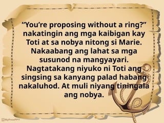 “You’re proposing without a ring?”
nakatingin ang mga kaibigan kay
Toti at sa nobya nitong si Marie.
Nakaabang ang lahat sa mga
susunod na mangyayari.
Nagtatakang niyuko ni Toti ang
singsing sa kanyang palad habang
nakaluhod. At muli niyang tiningala
ang nobya.
 