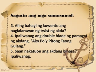 Sagutin ang mga sumusunod:
3. Aling bahagi ng kuwento ang
naglalarawan ng twist ng akda?
4. Ipaliwanag ang double blade ng pamagat
ng akdang, “Ako Po’y Pitong Taong
Gulang.”
5. Saan nakatuon ang akdang binasa?
Ipaliwanag.
 
