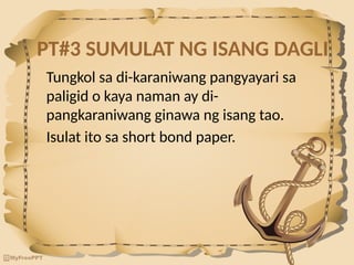 PT#3 SUMULAT NG ISANG DAGLI
Tungkol sa di-karaniwang pangyayari sa
paligid o kaya naman ay di-
pangkaraniwang ginawa ng isang tao.
Isulat ito sa short bond paper.
 