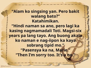 “Alam ko singsing yan. Pero bakit
walang bato?”
Katahimikan.
“Hindi naman sa ano, pero lagi ka
kasing nagmamadali Toti. Magsi-six
years pa lang tayo. Ang buong akala
ko naman e nag-iipon ka kaya
sobrang tipid mo.”
“Pasensya ka na, Marie.”
“Then I’m sorry too. It’s a no.”
 