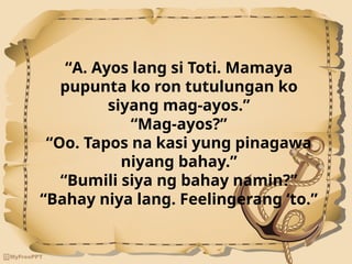 “A. Ayos lang si Toti. Mamaya
pupunta ko ron tutulungan ko
siyang mag-ayos.”
“Mag-ayos?”
“Oo. Tapos na kasi yung pinagawa
niyang bahay.”
“Bumili siya ng bahay namin?”
“Bahay niya lang. Feelingerang ‘to.”
 