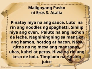 Maligayang Pasko
ni Eros S. Atalia
Pinatay niya na ang sauce. Luto na
rin ang noodles ng spaghetti. Sinilip
niya ang oven. Paluto na ang lechon
de leche. Nagniningning sa mantika
ang hamon, hotdog at bacon. Nasa
gitna na ng mesa ang mansanas,
ubas, kahel at peras. Hiwa na rin ang
keso de bola. Timplado na rin ang
juice
 