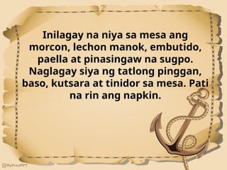 Inilagay na niya sa mesa ang
morcon, lechon manok, embutido,
paella at pinasingaw na sugpo.
Naglagay siya ng tatlong pinggan,
baso, kutsara at tinidor sa mesa. Pati
na rin ang napkin.
 