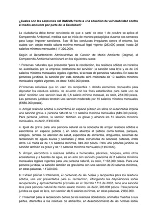¿Cuales son las sanciones del DAGMA frente a una situación de vulnerabilidad contra
el medio ambiente por parte de la Caleñidad?
La ciudadanía debe tomar conciencia de que a partir de este 1 de octubre se aplica el
Comparendo Ambiental, medida que se inicia de manera pedagógica durante dos semanas
para luego imponer sanciones. Son 16 las conductas irregulares contra el entorno, las
cuales van desde medio salario mínimo mensual legal vigente (283.000 pesos) hasta 20
salarios mínimos mensuales (11’320.000).
Según el Departamento Administrativo de Gestión de Medio Ambiente (Dagma), el
Comparendo Ambiental sancionará en los siguientes casos:
1.Personas naturales que presenten “para la recolección, los residuos sólidos en horarios
no autorizados por la empresa prestadora del servicio”, la sanción será leve y es de 0,5
salarios mínimos mensuales legales vigentes, si se trata de personas naturales. En caso de
personas jurídicas, la sanción por esta conducta será moderada de 10 salarios mínimos
mensuales legales vigentes, es decir, 5’660.000 pesos.
2.Personas naturales que no usen los recipientes o demás elementos dispuestos para
depositar los residuos sólidos, de acuerdo con los fines establecidos para cada uno de
ellos” recibirán una sanción leve de 0,5 salario mínimo mensual, es decir, 283.000 pesos.
Las personas jurídicas tendrán una sanción moderada por 10 salarios mínimos mensuales
(5’660.000 pesos).
3. Arrojar residuos sólidos o escombros en espacio público en sitios no autorizados implica
una sanción grave a persona natural de 1,5 salarios mínimos mensuales (849.000 pesos).
Para persona jurídica, la sanción también es grave y alcanza los 15 salarios mínimos
mensuales, es decir, 8’490.000.
4. Igual de grave para una persona natural es la conducta de arrojar residuos sólidos o
escombros en espacio público o en sitios abiertos al público como teatros, parques,
colegios, centros de atención de salud, expendios de alimentos, droguerías, sistemas de
recolección de aguas lluvias y sanitarias y otras estructuras de servicios públicos, entre
otros. La multa es de 1,5 salarios mínimos, 849.000 pesos. Para una persona jurídica, la
sanción también es grave y de 15 salarios mínimos mensuales (8’490.000).
5. Arrojar, escombros o residuos sólidos a humedales, páramos, bosques, entre otros
ecosistemas y a fuentes de agua, es un acto con sanción gravísima de 2 salarios mínimos
mensuales legales vigentes para una persona natural, es decir, 1’132.000 pesos. Para una
persona jurídica, la sanción también es gravísima con una sanción de 20 salarios mínimos,
en otras palabras, 11’320.000.
6. Extraer parcial o totalmente, el contenido de las bolsas y recipientes para los residuos
sólidos, una vez presentados para su recolección, infringiendo las disposiciones sobre
recuperación y aprovechamiento previstas en el Decreto 1713 de 2002, tiene una sanción
leve para persona natural de medio salario mínimo, es decir, 283.000 pesos. Para persona
jurídica es igual de leve, con sanción de 5 salarios mínimos, en otras palabras, 2’830.000.
7. Presentar para la recolección dentro de los residuos domésticos, animales muertos o sus
partes, diferentes a los residuos de alimentos, en desconocimiento de las normas sobre
 