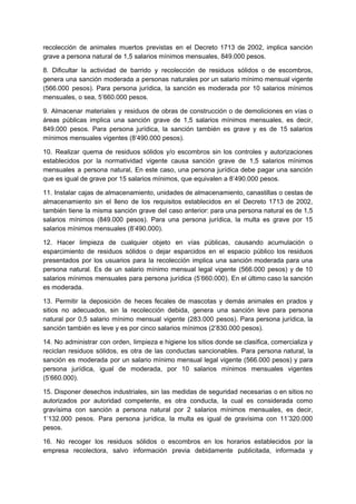 recolección de animales muertos previstas en el Decreto 1713 de 2002, implica sanción
grave a persona natural de 1,5 salarios mínimos mensuales, 849.000 pesos.
8. Dificultar la actividad de barrido y recolección de residuos sólidos o de escombros,
genera una sanción moderada a personas naturales por un salario mínimo mensual vigente
(566.000 pesos). Para persona jurídica, la sanción es moderada por 10 salarios mínimos
mensuales, o sea, 5’660.000 pesos.
9. Almacenar materiales y residuos de obras de construcción o de demoliciones en vías o
áreas públicas implica una sanción grave de 1,5 salarios mínimos mensuales, es decir,
849.000 pesos. Para persona jurídica, la sanción también es grave y es de 15 salarios
mínimos mensuales vigentes (8’490.000 pesos).
10. Realizar quema de residuos sólidos y/o escombros sin los controles y autorizaciones
establecidos por la normatividad vigente causa sanción grave de 1,5 salarios mínimos
mensuales a persona natural, En este caso, una persona jurídica debe pagar una sanción
que es igual de grave por 15 salarios mínimos, que equivalen a 8’490.000 pesos.
11. Instalar cajas de almacenamiento, unidades de almacenamiento, canastillas o cestas de
almacenamiento sin el lleno de los requisitos establecidos en el Decreto 1713 de 2002,
también tiene la misma sanción grave del caso anterior: para una persona natural es de 1,5
salarios mínimos (849.000 pesos). Para una persona jurídica, la multa es grave por 15
salarios mínimos mensuales (8’490.000).
12. Hacer limpieza de cualquier objeto en vías públicas, causando acumulación o
esparcimiento de residuos sólidos o dejar esparcidos en el espacio público los residuos
presentados por los usuarios para la recolección implica una sanción moderada para una
persona natural. Es de un salario mínimo mensual legal vigente (566.000 pesos) y de 10
salarios mínimos mensuales para persona jurídica (5’660.000). En el último caso la sanción
es moderada.
13. Permitir la deposición de heces fecales de mascotas y demás animales en prados y
sitios no adecuados, sin la recolección debida, genera una sanción leve para persona
natural por 0,5 salario mínimo mensual vigente (283.000 pesos). Para persona jurídica, la
sanción también es leve y es por cinco salarios mínimos (2’830.000 pesos).
14. No administrar con orden, limpieza e higiene los sitios donde se clasifica, comercializa y
reciclan residuos sólidos, es otra de las conductas sancionables. Para persona natural, la
sanción es moderada por un salario mínimo mensual legal vigente (566.000 pesos) y para
persona jurídica, igual de moderada, por 10 salarios mínimos mensuales vigentes
(5’660.000).
15. Disponer desechos industriales, sin las medidas de seguridad necesarias o en sitios no
autorizados por autoridad competente, es otra conducta, la cual es considerada como
gravísima con sanción a persona natural por 2 salarios mínimos mensuales, es decir,
1’132.000 pesos. Para persona jurídica, la multa es igual de gravísima con 11’320.000
pesos.
16. No recoger los residuos sólidos o escombros en los horarios establecidos por la
empresa recolectora, salvo información previa debidamente publicitada, informada y
 