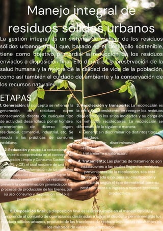 Manejo integral de
residuos sólidos urbanos
La gestión integral es un sistema de manejo de los residuos
sólidos urbanos (RSU) que, basado en el desarrollo sostenible,
tiene como objetivo primordial la reducción de los residuos
enviados a disposición final. Ello deriva en la preservación de la
salud humana y la mejora de la calidad de vida de la población,
como así también el cuidado del ambiente y la conservación de
los recursos naturales.
ETAPAS
1. Generación: El concepto se refiere a la
generación de residuos como
consecuencia directa de cualquier tipo
de actividad desarrollada por el hombre,
provenientes de diverso origen:
residencial, comercial, industrial, etc. Se
vincula a las prácticas de consumo
cotidiano.
2. Reducción y reuso: La reducción en
origen está comprendida en el concepto de
Producción Limpia y Consumo Sustentable
(PL y CS), el cual requiere de una
significativa transformación de los modelos
de producción y consumo para lograr la
utilización sostenible de los recursos y
prevenir la contaminación generada por los
procesos de producción de los bienes, por
su uso, consumo y disposición final o la
prestación de servicios.
General: sin discriminar los distintos tipos de
residuos.
Diferenciada: discriminando por tipo de
residuo en función de su posterior
tratamiento y valoración.
3. Recolección y transporte: La recolección es
la actividad consistente en recoger los residuos
dispuestos en los sitios indicados y su carga en
los vehículos recolectores. La recolección se
diferencia de la siguiente manera:
4. Tratamiento: Las plantas de tratamiento son
instalaciones a las cuales llegan los residuos
provenientes de la recolección, sea está
diferenciada o no, para su clasificación y
enfardado según el tipo de material, para su
posterior venta e ingreso a nuevos procesos
productivos.
5. Disposición final: La disposición final es la última etapa en el manejo de RSU y
comprende al conjunto de operaciones destinadas a lograr el depósito permanente de los
residuos sólidos urbanos, producto de las fracciones de rechazo inevitables resultantes de
los métodos de valoración adoptados.
 