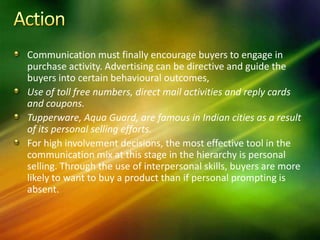 Communication must finally encourage buyers to engage in
purchase activity. Advertising can be directive and guide the
buyers into certain behavioural outcomes,
Use of toll free numbers, direct mail activities and reply cards
and coupons.
Tupperware, Aqua Guard, are famous in Indian cities as a result
of its personal selling efforts.
For high involvement decisions, the most effective tool in the
communication mix at this stage in the hierarchy is personal
selling. Through the use of interpersonal skills, buyers are more
likely to want to buy a product than if personal prompting is
absent.
 