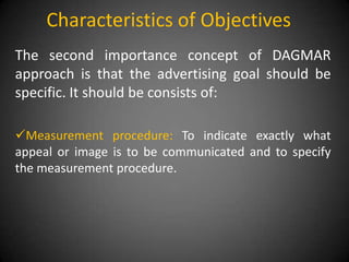 Characteristics of Objectives
The second importance concept of DAGMAR
approach is that the advertising goal should be
specific. It should be consists of:

Measurement procedure: To indicate exactly what
appeal or image is to be communicated and to specify
the measurement procedure.
 