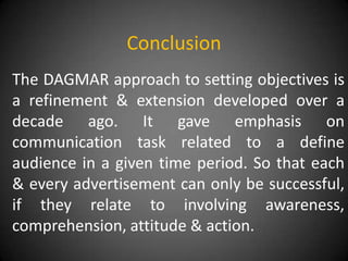 Conclusion
The DAGMAR approach to setting objectives is
a refinement & extension developed over a
decade ago. It gave emphasis on
communication task related to a define
audience in a given time period. So that each
& every advertisement can only be successful,
if they relate to involving awareness,
comprehension, attitude & action.
 