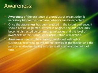 Awareness of the existence of a product or organization is
necessary before the purchase behavior can be expected.
Once the awareness has been created in the target audience, it
should not be neglected. If there is neglect, the audience may
become distracted by competing messages and the level of
awareness of focus product or organization will decline.
Awareness needs to be created, developed, refined or
sustained, according to the characteristics of the market and the
particular situation facing an organization at any one point of
time.
 