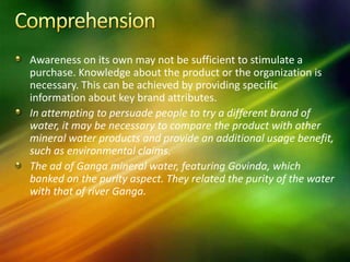 Awareness on its own may not be sufficient to stimulate a
purchase. Knowledge about the product or the organization is
necessary. This can be achieved by providing specific
information about key brand attributes.
In attempting to persuade people to try a different brand of
water, it may be necessary to compare the product with other
mineral water products and provide an additional usage benefit,
such as environmental claims.
The ad of Ganga mineral water, featuring Govinda, which
banked on the purity aspect. They related the purity of the water
with that of river Ganga.
 
