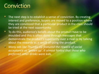 The next step is to establish a sense of conviction. By creating
interest and preference, buyers are moved to a position where
they are convinced that a particular product in the class should
be tried at the next opportunity.
To do this, audience’s beliefs about the product have to be
moulded and this is often done through messages that
demonstrate the product’s superiority over a rival or by talking
about the rewards as a result of using the product.
Many ads like Thumbs Up featured the reward of social
acceptance as ‘grown up’. It almost hinted that those who
preferred other drinks were kids.
 