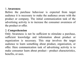 1. Awareness
Before the purchase behaviour is expected from target
audience it is necessary to make the audience aware with the
product or company. The initial communication task of the
advertising activity is to increase the consumer awareness of
the product or offer.

2. Comprehension
Only Awareness is not be sufficient to stimulate a purchase,
sufficient knowledge and information about product or
organization is necessary. This step involves the target
audience to learn something about product, organisation, or
offer. Here communication task of advertising activity is to
make consumer learn about product - product characteristics,
benefits, or uses.

 