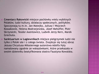 WSB
 Cmentarz Rakowicki miejsce pochówku wielu wybitnych
Polaków, ludzi kultury, działaczy społecznych, polityków.
Spoczywają tu m.in. Jan Matejko, Juliusz i Wojciech
Kossakowie, Helena Modrzejewska, Józef Mehoffer, Piotr
Skrzynecki, Teodor Axentowicz, Ludwik Jerzy Kern, Marek
Grechuta.
 Sanktuarium w Łagiewnikach miejsce pielgrzymek ludzi nie
tylko z Polski ale i z całego świata. Znajduje się tutaj obraz
Jezusa Chrystusa Miłosiernego autorstwa Adolfa Hyły
namalowany zgodnie ze wskazówkami, które przekazała w
swoim dzienniku beatyfikowana siostra Faustyna Kowalska.
 