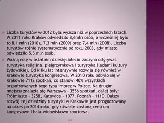 WSB
 Liczba turystów w 2012 była wyższa niż w poprzednich latach.
W 2011 roku Kraków odwiedziło 8,6mln osób, a wcześniej było
to 8,1 mln (2010), 7,3 mln (2009) oraz 7,4 mln (2008). Liczba
turystów rośnie systematycznie od roku 2003, gdy miasto
odwiedziło 5,5 mln osób.
 Ważną rolę w ostatnim dziesięcioleciu zaczyna odgrywać
turystyka religijna, pielgrzymkowa i turystyka śladami kultury
żydowskiej. Od kilku lat intensywnie rozwija się również w
Krakowie turystyka kongresowa. W 2010 roku odbyło się w
Krakowie 7112 spotkań, co stanowi 40% wszystkich
organizowanych tego typu imprez w Polsce. Na drugim
miejscu znalazła się Warszawa – 3556 spotkań, dalej były:
Trójmiasto – 3258, Katowice – 1077, Poznań – 1110. Dalszy
rozwój tej dziedziny turystyki w Krakowie jest prognozowany
na okres po 2014 roku, gdy otwarte zostaną centrum
kongresowe i hala widowiskowo-sportowa.
 