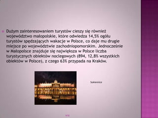 WSB
 Dużym zainteresowaniem turystów cieszy się również
województwo małopolskie, które odwiedza 14,5% ogółu
turystów spędzających wakacje w Polsce, co daje mu drugie
miejsce po województwie zachodniopomorskim. Jednocześnie
w Małopolsce znajduje się największa w Polsce liczba
turystycznych obiektów noclegowych (894, 12,8% wszystkich
obiektów w Polsce), z czego 63% przypada na Kraków.
Sukiennice
 