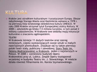  Kraków jest ośrodkiem kulturalnym i turystycznym Europy. Obszar
zabytkowego Starego Miasta oraz Kazimierza wpisano w 1978 r.
na pierwszą listę światowego dziedzictwa kultury UNESCO. W
roku 2000 Kraków otrzymał tytuł Europejskiej stolicy Kultury. W
2008 r. odwiedziło go blisko 7,5 miliona turystów, w tym ponad 2
miliony cudzoziemców. W Krakowie swe siedziby mają instytucje
kulturalne o znaczeniu ogólnopolskim.
TEATRY
W Krakowie istnieje 11 dużych teatrów oraz szereg
mniejszych, często wystawiających swoje sztuki w małych
nastrojowych piwniczkach. Znajduje się tu także pierwszy
polski teatr stały, publiczny i zawodowy, Stary Teatr im.
Heleny Modrzejewskiej w Krakowie, jeden z najstarszych w
Polsce. W 2008 r. wzniesiono budynek Opery
Krakowskiej przy ul. Lubicz. Zespół Opery występował
wcześniej w budynku Teatru im. J. Słowackiego. W mieście
działa również filharmonia im. Karola Szymanowskiego.
WSB
 