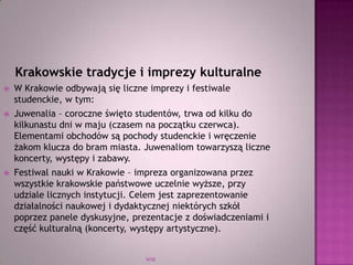 WSB
Krakowskie tradycje i imprezy kulturalne
 W Krakowie odbywają się liczne imprezy i festiwale
studenckie, w tym:
 Juwenalia – coroczne święto studentów, trwa od kilku do
kilkunastu dni w maju (czasem na początku czerwca).
Elementami obchodów są pochody studenckie i wręczenie
żakom klucza do bram miasta. Juwenaliom towarzyszą liczne
koncerty, występy i zabawy.
 Festiwal nauki w Krakowie – impreza organizowana przez
wszystkie krakowskie państwowe uczelnie wyższe, przy
udziale licznych instytucji. Celem jest zaprezentowanie
działalności naukowej i dydaktycznej niektórych szkół
poprzez panele dyskusyjne, prezentacje z doświadczeniami i
część kulturalną (koncerty, występy artystyczne).
 