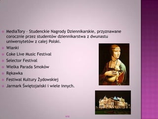 WSB
 MediaTory – Studenckie Nagrody Dziennikarskie, przyznawane
corocznie przez studentów dziennikarstwa z dwunastu
uniwersytetów z całej Polski.
 Wianki
 Coke Live Music Festival
 Selector Festival
 Wielka Parada Smoków
 Rękawka
 Festiwal Kultury Żydowskiej
 Jarmark Świętojański i wiele innych.
 