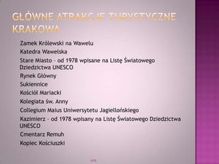 Zamek Królewski na Wawelu
Katedra Wawelska
Stare Miasto – od 1978 wpisane na Listę Światowego
Dziedzictwa UNESCO
Rynek Główny
Sukiennice
Kościół Mariacki
Kolegiata św. Anny
Collegium Maius Uniwersytetu Jagiellońskiego
Kazimierz – od 1978 wpisany na Listę Światowego Dziedzictwa
UNESCO
Cmentarz Remuh
Kopiec Kościuszki
WSB
 