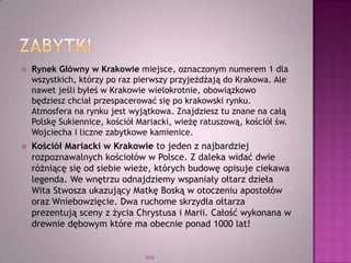  Rynek Główny w Krakowie miejsce, oznaczonym numerem 1 dla
wszystkich, którzy po raz pierwszy przyjeżdżają do Krakowa. Ale
nawet jeśli byłeś w Krakowie wielokrotnie, obowiązkowo
będziesz chciał przespacerować się po krakowski rynku.
Atmosfera na rynku jest wyjątkowa. Znajdziesz tu znane na całą
Polskę Sukiennice, kościół Mariacki, wieżę ratuszową, kościół św.
Wojciecha i liczne zabytkowe kamienice.
 Kościół Mariacki w Krakowie to jeden z najbardziej
rozpoznawalnych kościołów w Polsce. Z daleka widać dwie
różniącę się od siebie wieże, których budowę opisuje ciekawa
legenda. We wnętrzu odnajdziemy wspaniały ołtarz dzieła
Wita Stwosza ukazujący Matkę Boską w otoczeniu apostołów
oraz Wniebowzięcie. Dwa ruchome skrzydła ołtarza
prezentują sceny z życia Chrystusa i Marii. Całość wykonana w
drewnie dębowym które ma obecnie ponad 1000 lat!
WSB
 