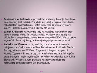 WSB
 Sukiennice w Krakowie w przeszłości spełniały funkcje handlowe
i nie inaczej jest dzisiaj. Znajdują się tutaj stragany z biżuterią,
rękodziełem i pamiątkami. Piętro Sukiennic zajmują wystawy
Galerii Polskiego Malarstwa i Rzeźby XIX wieku.
 Zamek Królewski na Wawelu leży na Wzgórzu Wawelskim przy
lewym brzegu Wisły. Ta siedziba wielu władców znalazł się na
Liście Światowego Dziedzictwa Kulturowego UNESCO. Warto także
zajrzeć do Smoczej Jamy, w której niegdyś podobno żył smok.
 Katedra na Wawelu to najważniejszy kościół w Krakowie,
miejsce pochówku wielu królów Polski (m.in. królowie Stefan
Batory, Władysław IV Waza, Zygmunt II August, August II
Mocny, Zygmunt III Waza czy Jan Kazimierz Waza.), biskupów
oraz znanych i wybitnych osób jak Adam Mickiewicz czy Julisz
Słowacki. W centralnym punkcie katedry znajduje się
relikwiarz ze szczątkami św. Stanisława.
 