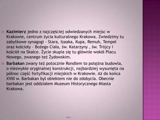 WSB
 Kazimierz jedno z najczęściej odwiedzanych miejsc w
Krakowie, centrum życia kulturalnego Krakowa. Zwiedzimy tu
zabytkowe synagogi – Stara, Izaaka, Kupa, Remuh, Tempel
oraz kościoły – Bożego Ciała, św. Katarzyny , św. Trójcy i
kościół na Skałce. Życie skupia się tu głównie wokół Placu
Nowego, zwanego też Żydowskim.
 Barbakan zwany też potocznie Rondlem to potężna budowla,
o niezwykle oryginalnej konstrukcji, najbardziej wysunięta na
północ część fortyfikacji miejskich w Krakowie. Aż do końca
XVIII w. Barbakan był obiektem nie do zdobycia. Obecnie
barbakan jest oddziałem Muzeum Historycznego Miasta
Krakowa.
 