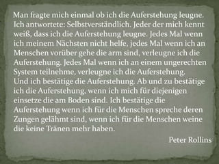 Man fragte mich einmal ob ich die Auferstehung leugne.
Ich antwortete: Selbstverständlich. Jeder der mich kennt
weiß, dass ich die Auferstehung leugne. Jedes Mal wenn
ich meinem Nächsten nicht helfe, jedes Mal wenn ich an
Menschen vorüber gehe die arm sind, verleugne ich die
Auferstehung. Jedes Mal wenn ich an einem ungerechten
System teilnehme, verleugne ich die Auferstehung.
Und ich bestätige die Auferstehung. Ab und zu bestätige
ich die Auferstehung, wenn ich mich für diejenigen
einsetze die am Boden sind. Ich bestätige die
Auferstehung wenn ich für die Menschen spreche deren
Zungen gelähmt sind, wenn ich für die Menschen weine
die keine Tränen mehr haben.
                                              Peter Rollins
 