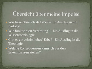  Was bezeichne ich als Erbe? – Ein Ausflug in die
  Biologie
 Wie funktioniert Vererbung? – Ein Ausflug in die
  Wissenssoziologie
 Gibt es ein „christliches“ Erbe? - Ein Ausflug in die
  Theologie
 Welche Konsequenzen kann ich aus den
  Erkenntnissen ziehen?
 