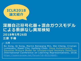 Bo Zong, Qi Song, Martin Renqiang Min, Wei Cheng, Cristian
Lumezanu, Daeki Cho, Haifeng Chen. Deep Autoencoding
Gaussian Mixture Model for Unsupervised Anomaly Detection.
International Conference on Learning Representations, 2018.
2018年5月26日
三原 千尋
ICLR2018
論文紹介
深層自己符号化器＋混合ガウスモデル
による教師なし異常検知
出典
https://openreview.net /forum?id=BJJLHbb0 -
 