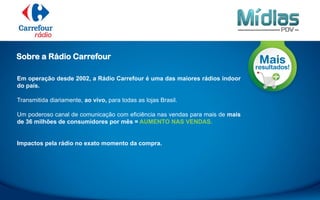 Em operação desde 2002, a Rádio Carrefour é uma das maiores rádios indoor
do país.
Transmitida diariamente, ao vivo, para todas as lojas Brasil.
Um poderoso canal de comunicação com eficiência nas vendas para mais de mais
de 36 milhões de consumidores por mês = AUMENTO NAS VENDAS.
Impactos pela rádio no exato momento da compra.
Sobre a Rádio Carrefour
 