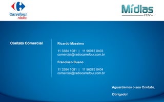 Aguardamos o seu Contato.
Obrigado!
Ricardo Massimo
11 3384 1081 | 11 96075 0403
comercial@radiocarrefour.com.br
Francisco Bueno
11 3384 1081 | 11 96075 0404
comercial@radiocarrefour.com.br
Contato Comercial
 