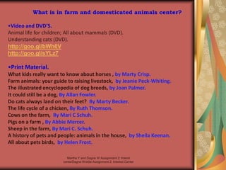 Martha Y and Dagne W Assignment 2: Interst
centerDagne Woldie Assignment 2; Interest Center
What is in farm and domesticated animals center?
•Video and DVD’S.
Animal life for children; All about mammals (DVD).
Understanding cats (DVD).
http://goo.gl/bWh0V
http://goo.gl/sYLz7
•Print Material.
What kids really want to know about horses , by Marty Crisp.
Farm animals: your guide to raising livestock, by Jeanie Peck-Whiting.
The illustrated encyclopedia of dog breeds, by Joan Palmer.
It could still be a dog, By Allan Fowler.
Do cats always land on their feet? By Marty Becker.
The life cycle of a chicken, By Ruth Thomson.
Cows on the farm, By Mari C Schuh.
Pigs on a farm , By Abbie Mercer.
Sheep in the farm, By Mari C. Schuh.
A history of pets and people: animals in the house, by Sheila Keenan.
All about pets birds, by Helen Frost.
 