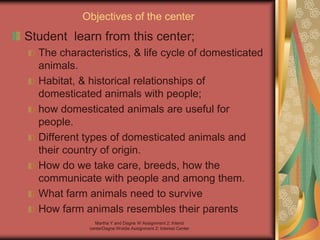 Martha Y and Dagne W Assignment 2: Interst
centerDagne Woldie Assignment 2; Interest Center
Objectives of the center
Student learn from this center;
The characteristics, & life cycle of domesticated
animals.
Habitat, & historical relationships of
domesticated animals with people;
how domesticated animals are useful for
people.
Different types of domesticated animals and
their country of origin.
How do we take care, breeds, how the
communicate with people and among them.
What farm animals need to survive
How farm animals resembles their parents
 