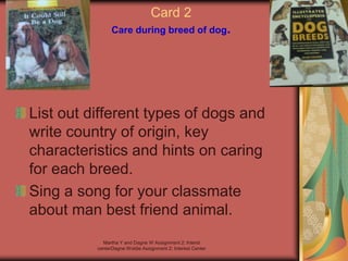 Martha Y and Dagne W Assignment 2: Interst
centerDagne Woldie Assignment 2; Interest Center
Card 2
Care during breed of dog.
List out different types of dogs and
write country of origin, key
characteristics and hints on caring
for each breed.
Sing a song for your classmate
about man best friend animal.
 