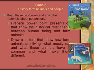 Martha Y and Dagne W Assignment 2: Interst
centerDagne Woldie Assignment 2; Interest Center
Card 3
History farm animals and people
Read these two books and any other
materials about pet animals.
Prepare power point presentation
that show the historical relationship
between human being and farm
animals.
Draw a picture that show how farm
animals are living, what mostly eat
and what these animals have in
common and what make them
different.
 